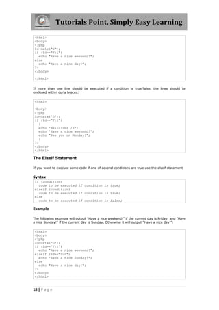 Tutorials Point, Simply Easy Learning
<html>
<body>
<?php
$d=date("D");
if ($d=="Fri")
echo "Have a nice weekend!";
else
echo "Have a nice day!";
?>
</body>
</html>
If more than one line should be executed if a condition is true/false, the lines should be
enclosed within curly braces:

<html>
<body>
<?php
$d=date("D");
if ($d=="Fri")
{
echo "Hello!<br />";
echo "Have a nice weekend!";
echo "See you on Monday!";
}
?>
</body>
</html>

The ElseIf Statement
If you want to execute some code if one of several conditions are true use the elseif statement

Syntax
if (condition)
code to be executed if condition is true;
elseif (condition)
code to be executed if condition is true;
else
code to be executed if condition is false;
Example
The following example will output "Have a nice weekend!" if the current day is Friday, and "Have
a nice Sunday!" if the current day is Sunday. Otherwise it will output "Have a nice day!":

<html>
<body>
<?php
$d=date("D");
if ($d=="Fri")
echo "Have a nice weekend!";
elseif ($d=="Sun")
echo "Have a nice Sunday!";
else
echo "Have a nice day!";
?>
</body>
</html>

18 | P a g e

 