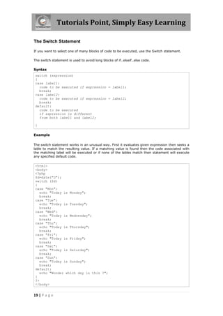 Tutorials Point, Simply Easy Learning
The Switch Statement
If you want to select one of many blocks of code to be executed, use the Switch statement.
The switch statement is used to avoid long blocks of if..elseif..else code.

Syntax
switch (expression)
{
case label1:
code to be executed if expression = label1;
break;
case label2:
code to be executed if expression = label2;
break;
default:
code to be executed
if expression is different
from both label1 and label2;
}
Example
The switch statement works in an unusual way. First it evaluates given expression then seeks a
lable to match the resulting value. If a matching value is found then the code associated with
the matching label will be executed or if none of the lables match then statement will execute
any specified default code.

<html>
<body>
<?php
$d=date("D");
switch ($d)
{
case "Mon":
echo "Today is Monday";
break;
case "Tue":
echo "Today is Tuesday";
break;
case "Wed":
echo "Today is Wednesday";
break;
case "Thu":
echo "Today is Thursday";
break;
case "Fri":
echo "Today is Friday";
break;
case "Sat":
echo "Today is Saturday";
break;
case "Sun":
echo "Today is Sunday";
break;
default:
echo "Wonder which day is this ?";
}
?>
</body>

19 | P a g e

 