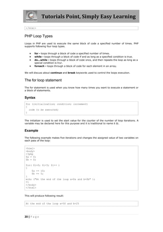 Tutorials Point, Simply Easy Learning
</html>

PHP Loop Types
Loops in PHP are used to execute the same block of code a specified number of times. PHP
supports following four loop types.






for - loops through a block of code a specified number of times.
while - loops through a block of code if and as long as a specified condition is true.
do...while - loops through a block of code once, and then repeats the loop as long as a
special condition is trur.
foreach - loops through a block of code for each element in an array.

We will discuss about continue and break keywords used to control the loops execution.

The for loop statement
The for statement is used when you know how many times you want to execute a statement or
a block of statements.

Syntax
for (initialization; condition; increment)
{
code to be executed;
}
The initializer is used to set the start value for the counter of the number of loop iterations. A
variable may be declared here for this purpose and it is traditional to name it $i.

Example
The following example makes five iterations and changes the assigned value of two variables on
each pass of the loop:

<html>
<body>
<?php
$a = 0;
$b = 0;
for( $i=0; $i<5; $i++ )
{
$a += 10;
$b += 5;
}
echo ("At the end of the loop a=$a and b=$b" );
?>
</body>
</html>
This will produce following result:

At the end of the loop a=50 and b=25

20 | P a g e

 