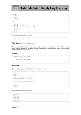Tutorials Point, Simply Easy Learning
<html>
<body>
<?php
$i = 0;
$num = 0;
do
{
$i++;
}while( $i < 10 );
echo ("Loop stopped at i = $i" );
?>
</body>
</html>
This will produce following result:

Loop stopped at i = 10

The foreach loop statement
The foreach statement is used to loop through arrays. For each pass the value of the current
array element is assigned to $value and the array pointer is moved by one and in the next pass
next element will be processed.

Syntax
foreach (array as value)
{
code to be executed;
}

Example
Try out following example to list out the values of an array.

<html>
<body>
<?php
$array = array( 1, 2, 3, 4, 5);
foreach( $array as $value )
{
echo "Value is $value <br />";
}
?>
</body>
</html>
This will produce following result:

Value
Value
Value
Value
Value

is
is
is
is
is

22 | P a g e

1
2
3
4
5

 