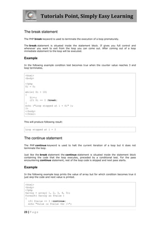 Tutorials Point, Simply Easy Learning
The break statement
The PHP break keyword is used to terminate the execution of a loop prematurely.
The break statement is situated inside the statement block. If gives you full control and
whenever you want to exit from the loop you can come out. After coming out of a loop
immediate statement to the loop will be executed.

Example
In the following example condition test becomes true when the counter value reaches 3 and
loop terminates.

<html>
<body>
<?php
$i = 0;
while( $i < 10)
{
$i++;
if( $i == 3 )break;
}
echo ("Loop stopped at i = $i" );
?>
</body>
</html>
This will produce following result:

Loop stopped at i = 3

The continue statement
The PHP continue keyword is used to halt the current iteration of a loop but it does not
terminate the loop.
Just like the break statement the continue statement is situated inside the statement block
containing the code that the loop executes, preceded by a conditional test. For the pass
encountering continue statement, rest of the loop code is skipped and next pass starts.

Example
In the following example loop prints the value of array but for which condition becomes true it
just skip the code and next value is printed.

<html>
<body>
<?php
$array = array( 1, 2, 3, 4, 5);
foreach( $array as $value )
{
if( $value == 3 )continue;
echo "Value is $value <br />";

23 | P a g e

 