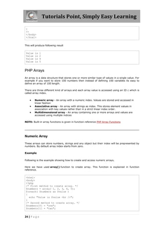 Tutorials Point, Simply Easy Learning
}
?>
</body>
</html>
This will produce following result

Value
Value
Value
Value

is
is
is
is

1
2
4
5

PHP Arrays
An array is a data structure that stores one or more similar type of values in a single value. For
example if you want to store 100 numbers then instead of defining 100 variables its easy to
define an array of 100 length.
There are three different kind of arrays and each array value is accessed using an ID c which is
called array index.





Numeric array - An array with a numeric index. Values are stored and accessed in
linear fashion
Associative array - An array with strings as index. This stores element values in
association with key values rather than in a strict linear index order.
Multidimensional array - An array containing one or more arrays and values are
accessed using multiple indices

NOTE: Built-in array functions is given in function reference PHP Array Functions

Numeric Array
These arrays can store numbers, strings and any object but their index will be prepresented by
numbers. By default array index starts from zero.

Example
Following is the example showing how to create and access numeric arrays.
Here we have used array() function to create array. This function is explained in function
reference.

<html>
<body>
<?php
/* First method to create array. */
$numbers = array( 1, 2, 3, 4, 5);
foreach( $numbers as $value )
{
echo "Value is $value <br />";
}
/* Second method to create array. */
$numbers[0] = "one";
$numbers[1] = "two";

24 | P a g e

 