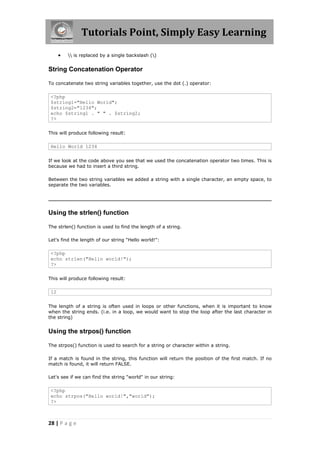 Tutorials Point, Simply Easy Learning


 is replaced by a single backslash ()

String Concatenation Operator
To concatenate two string variables together, use the dot (.) operator:

<?php
$string1="Hello World";
$string2="1234";
echo $string1 . " " . $string2;
?>
This will produce following result:

Hello World 1234
If we look at the code above you see that we used the concatenation operator two times. This is
because we had to insert a third string.
Between the two string variables we added a string with a single character, an empty space, to
separate the two variables.

Using the strlen() function
The strlen() function is used to find the length of a string.
Let's find the length of our string "Hello world!":

<?php
echo strlen("Hello world!");
?>
This will produce following result:

12
The length of a string is often used in loops or other functions, when it is important to know
when the string ends. (i.e. in a loop, we would want to stop the loop after the last character in
the string)

Using the strpos() function
The strpos() function is used to search for a string or character within a string.
If a match is found in the string, this function will return the position of the first match. If no
match is found, it will return FALSE.
Let's see if we can find the string "world" in our string:

<?php
echo strpos("Hello world!","world");
?>

28 | P a g e

 