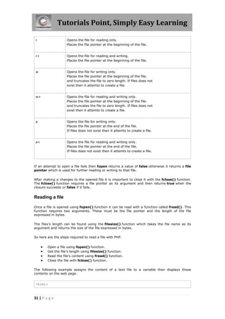 Tutorials Point, Simply Easy Learning
r

Opens the file for reading only.
Places the file pointer at the beginning of the file.

r+

Opens the file for reading and writing.
Places the file pointer at the beginning of the file.

w

Opens the file for writing only.
Places the file pointer at the beginning of the file.
and truncates the file to zero length. If files does not
exist then it attemts to create a file.

w+

Opens the file for reading and writing only.
Places the file pointer at the beginning of the file.
and truncates the file to zero length. If files does not
exist then it attemts to create a file.

a

Opens the file for writing only.
Places the file pointer at the end of the file.
If files does not exist then it attemts to create a file.

a+

Opens the file for reading and writing only.
Places the file pointer at the end of the file.
If files does not exist then it attemts to create a file.

If an attempt to open a file fails then fopen returns a value of false otherwise it returns a file
pointer which is used for further reading or writing to that file.
After making a changes to the opened file it is important to close it with the fclose() function.
The fclose() function requires a file pointer as its argument and then returns true when the
closure succeeds or false if it fails.

Reading a file
Once a file is opened using fopen() function it can be read with a function called fread(). This
function requires two arguments. These must be the file pointer and the length of the file
expressed in bytes.
The files's length can be found using the filesize() function which takes the file name as its
argument and returns the size of the file expressed in bytes.
So here are the steps required to read a file with PHP.






Open a file using fopen() function.
Get the file's length using filesize() function.
Read the file's content using fread() function.
Close the file with fclose() function.

The following example assigns the content of a text file to a variable then displays those
contents on the web page.

<html>

31 | P a g e

 
