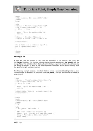 Tutorials Point, Simply Easy Learning
<head>
<title>Reading a file using PHP</title>
</head>
<body>
<?php
$filename = "/home/user/guest/tmp.txt";
$file = fopen( $filename, "r" );
if( $file == false )
{
echo ( "Error in opening file" );
exit();
}
$filesize = filesize( $filename );
$filetext = fread( $file, $filesize );
fclose( $file );
echo ( "File size : $filesize bytes" );
echo ( "<pre>$text</pre>" );
?>
</body>
</html>

Writing a file
A new file can be written or text can be appended to an existing file using the
PHP fwrite()function. This function requires two arguments specifying a file pointer and the
string of data that is to be written. Optionally a third intger argument can be included to specify
the length of the data to write. If the third argument is included, writing would will stop after
the specified length has been reached.
The following example creates a new text file then writes a short text heading insite it. After
closing this file its existence is confirmed using file_exist() function which takes file name as
an argument

<?php
$filename = "/home/user/guest/newfile.txt";
$file = fopen( $filename, "w" );
if( $file == false )
{
echo ( "Error in opening new file" );
exit();
}
fwrite( $file, "This is a simple testn" );
fclose( $file );
?>
<html>
<head>
<title>Writing a file using PHP</title>
</head>
<body>
<?php
if( file_exist( $filename ) )
{
$filesize = filesize( $filename );
$msg = "File created with name $filename ";
$msg .= "containing $filesize bytes";
echo ($msg );
}

32 | P a g e

 