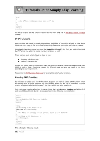 Tutorials Point, Simply Easy Learning
else
{
echo ("File $filename does not exit" );
}
?>
</body>
</html>
We have covered all the function related to file input and out in PHP File System Function
chapter.

PHP Functions
PHP functions are similar to other programming languages. A function is a piece of code which
takes one more input in the form of parameter and does some processing and returns a value.
You already have seen many functions like fopen() and fread() etc. They are built-in functions
but PHP gives you option to create your own functions as well.
There are two parts which should be clear to you:




Creating a PHP Function
Calling a PHP Function

In fact you hardly need to create your own PHP function because there are already more than
1000 of built-in library functions created for different area and you just need to call them
according to your requirement.
Please refer to PHP Function Reference for a complete set of useful functions.

Creating PHP Function:
Its very easy to create your own PHP function. Suppose you want to create a PHP function which
will simply write a simple message on your browser when you will call it. Following example
creates a function called writeMessage() and then calls it just after creating it.
Note that while creating a function its name should start with keyword function and all the PHP
code should be put inside { and } braces as shown in the following example below:

<html>
<head>
<title>Writing PHP Function</title>
</head>
<body>
<?php
/* Defining a PHP Function */
function writeMessage()
{
echo "You are really a nice person, Have a nice time!";
}
/* Calling a PHP Function */
writeMessage();
?>
</body>
</html>
This will display following result:

33 | P a g e

 