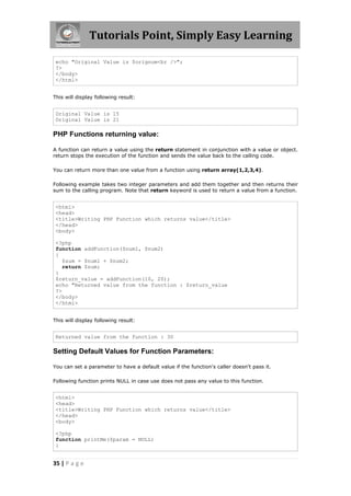 Tutorials Point, Simply Easy Learning
echo "Original Value is $orignum<br />";
?>
</body>
</html>
This will display following result:

Original Value is 15
Original Value is 21

PHP Functions returning value:
A function can return a value using the return statement in conjunction with a value or object.
return stops the execution of the function and sends the value back to the calling code.
You can return more than one value from a function using return array(1,2,3,4).
Following example takes two integer parameters and add them together and then returns their
sum to the calling program. Note that return keyword is used to return a value from a function.

<html>
<head>
<title>Writing PHP Function which returns value</title>
</head>
<body>
<?php
function addFunction($num1, $num2)
{
$sum = $num1 + $num2;
return $sum;
}
$return_value = addFunction(10, 20);
echo "Returned value from the function : $return_value
?>
</body>
</html>
This will display following result:

Returned value from the function : 30

Setting Default Values for Function Parameters:
You can set a parameter to have a default value if the function's caller doesn't pass it.
Following function prints NULL in case use does not pass any value to this function.

<html>
<head>
<title>Writing PHP Function which returns value</title>
</head>
<body>
<?php
function printMe($param = NULL)
{

35 | P a g e

 