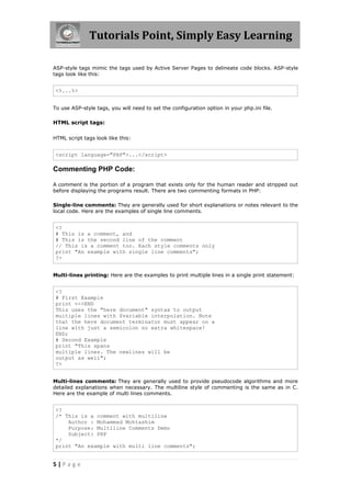 Tutorials Point, Simply Easy Learning
ASP-style tags mimic the tags used by Active Server Pages to delineate code blocks. ASP-style
tags look like this:

<%...%>
To use ASP-style tags, you will need to set the configuration option in your php.ini file.

HTML script tags:
HTML script tags look like this:

<script language="PHP">...</script>

Commenting PHP Code:
A comment is the portion of a program that exists only for the human reader and stripped out
before displaying the programs result. There are two commenting formats in PHP:
Single-line comments: They are generally used for short explanations or notes relevant to the
local code. Here are the examples of single line comments.

<?
# This is a comment, and
# This is the second line of the comment
// This is a comment too. Each style comments only
print "An example with single line comments";
?>
Multi-lines printing: Here are the examples to print multiple lines in a single print statement:

<?
# First Example
print <<<END
This uses the "here document" syntax to output
multiple lines with $variable interpolation. Note
that the here document terminator must appear on a
line with just a semicolon no extra whitespace!
END;
# Second Example
print "This spans
multiple lines. The newlines will be
output as well";
?>
Multi-lines comments: They are generally used to provide pseudocode algorithms and more
detailed explanations when necessary. The multiline style of commenting is the same as in C.
Here are the example of multi lines comments.

<?
/* This is a comment with multiline
Author : Mohammad Mohtashim
Purpose: Multiline Comments Demo
Subject: PHP
*/
print "An example with multi line comments";

5|Page

 