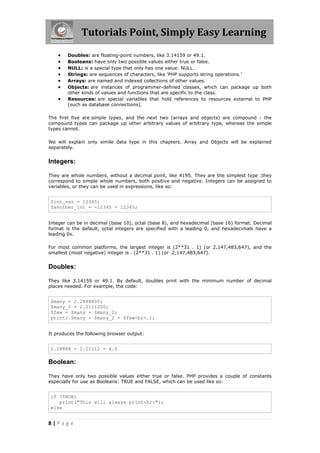 Tutorials Point, Simply Easy Learning








Doubles: are floating-point numbers, like 3.14159 or 49.1.
Booleans: have only two possible values either true or false.
NULL: is a special type that only has one value: NULL.
Strings: are sequences of characters, like 'PHP supports string operations.'
Arrays: are named and indexed collections of other values.
Objects: are instances of programmer-defined classes, which can package up both
other kinds of values and functions that are specific to the class.
Resources: are special variables that hold references to resources external to PHP
(such as database connections).

The first five are simple types, and the next two (arrays and objects) are compound - the
compound types can package up other arbitrary values of arbitrary type, whereas the simple
types cannot.
We will explain only simile data type in this chapters. Array and Objects will be explained
separately.

Integers:
They are whole numbers, without a decimal point, like 4195. They are the simplest type .they
correspond to simple whole numbers, both positive and negative. Integers can be assigned to
variables, or they can be used in expressions, like so:

$int_var = 12345;
$another_int = -12345 + 12345;
Integer can be in decimal (base 10), octal (base 8), and hexadecimal (base 16) format. Decimal
format is the default, octal integers are specified with a leading 0, and hexadecimals have a
leading 0x.
For most common platforms, the largest integer is (2**31 . 1) (or 2,147,483,647), and the
smallest (most negative) integer is . (2**31 . 1) (or .2,147,483,647).

Doubles:
They like 3.14159 or 49.1. By default, doubles print with the minimum number of decimal
places needed. For example, the code:

$many = 2.2888800;
$many_2 = 2.2111200;
$few = $many + $many_2;
print(.$many + $many_2 = $few<br>.);
It produces the following browser output:

2.28888 + 2.21112 = 4.5

Boolean:
They have only two possible values either true or false. PHP provides a couple of constants
especially for use as Booleans: TRUE and FALSE, which can be used like so:

if (TRUE)
print("This will always print<br>");
else

8|Page

 