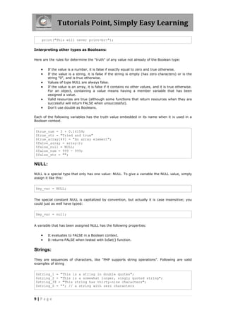 Tutorials Point, Simply Easy Learning
print("This will never print<br>");
Interpreting other types as Booleans:
Here are the rules for determine the "truth" of any value not already of the Boolean type:








If the value is a number, it is false if exactly equal to zero and true otherwise.
If the value is a string, it is false if the string is empty (has zero characters) or is the
string "0", and is true otherwise.
Values of type NULL are always false.
If the value is an array, it is false if it contains no other values, and it is true otherwise.
For an object, containing a value means having a member variable that has been
assigned a value.
Valid resources are true (although some functions that return resources when they are
successful will return FALSE when unsuccessful).
Don't use double as Booleans.

Each of the following variables has the truth value embedded in its name when it is used in a
Boolean context.

$true_num = 3 + 0.14159;
$true_str = "Tried and true"
$true_array[49] = "An array element";
$false_array = array();
$false_null = NULL;
$false_num = 999 - 999;
$false_str = "";

NULL:
NULL is a special type that only has one value: NULL. To give a variable the NULL value, simply
assign it like this:

$my_var = NULL;
The special constant NULL is capitalized by convention, but actually it is case insensitive; you
could just as well have typed:

$my_var = null;
A variable that has been assigned NULL has the following properties:




It evaluates to FALSE in a Boolean context.
It returns FALSE when tested with IsSet() function.

Strings:
They are sequences of characters, like "PHP supports string operations". Following are valid
examples of string

$string_1 = "This is a string in double quotes";
$string_2 = "This is a somewhat longer, singly quoted string";
$string_39 = "This string has thirty-nine characters";
$string_0 = ""; // a string with zero characters

9|Page

 