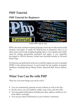 PHP Tutorial
PHP Tutorial for Beginners
Learn PHP step by step
PHP is the most common scripting language on the server-side used to build
dynamic web pages. It stands for Preprocessor in Hypertext and it is an
open-source server-side scripting language that is very common and widely
used for writing dynamically generated web pages. It was originally
developed in 1994 by Rasmus Lerdorf and classified initially as Personal
Home Page.
Its functions are performed on the server and the outputs are sent as standard
HTML to the internet browser. It can be built into the number of popular
databases, including Mysql, Mssql, Oracle, Microsoft SQL Server, Sybase,
etc.
What You Can Do with PHP
There are a lot more things you can do with it
• You can continuously generate several websites as well as the files.
• On the server, you can establish, enable, read, write, and close files.
• You may gather information including user data, address, mobile no, etc.
from either a web page.
• You can give direct notifications to your website's consumers.
 