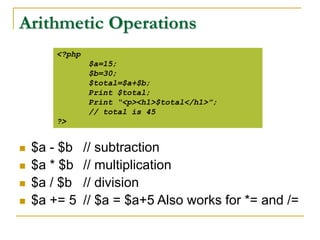 Arithmetic Operations
 $a - $b // subtraction
 $a * $b // multiplication
 $a / $b // division
 $a += 5 // $a = $a+5 Also works for *= and /=
<?php
$a=15;
$b=30;
$total=$a+$b;
Print $total;
Print “<p><h1>$total</h1>”;
// total is 45
?>
 