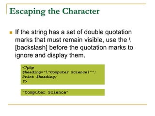 Escaping the Character
 If the string has a set of double quotation
marks that must remain visible, use the 
[backslash] before the quotation marks to
ignore and display them.
<?php
$heading=“”Computer Science””;
Print $heading;
?>
“Computer Science”
 