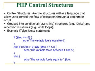 PHP Control Structures
 Control Structures: Are the structures within a language that
allow us to control the flow of execution through a program or
script.
 Grouped into conditional (branching) structures (e.g. if/else) and
repetition structures (e.g. while loops).
 Example if/else if/else statement:
if ($foo == 0) {
echo ‘The variable foo is equal to 0’;
}
else if (($foo > 0) && ($foo <= 5)) {
echo ‘The variable foo is between 1 and 5’;
}
else {
echo ‘The variable foo is equal to ‘.$foo;
}
 