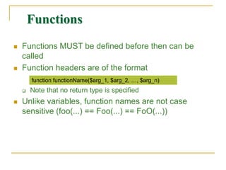 Functions
 Functions MUST be defined before then can be
called
 Function headers are of the format
 Note that no return type is specified
 Unlike variables, function names are not case
sensitive (foo(…) == Foo(…) == FoO(…))
function functionName($arg_1, $arg_2, …, $arg_n)
 