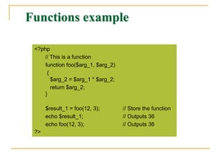 Functions example
<?php
// This is a function
function foo($arg_1, $arg_2)
{
$arg_2 = $arg_1 * $arg_2;
return $arg_2;
}
$result_1 = foo(12, 3); // Store the function
echo $result_1; // Outputs 36
echo foo(12, 3); // Outputs 36
?>
 