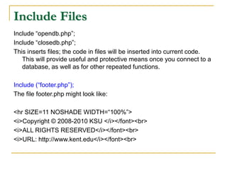 Include Files
Include “opendb.php”;
Include “closedb.php”;
This inserts files; the code in files will be inserted into current code.
This will provide useful and protective means once you connect to a
database, as well as for other repeated functions.
Include (“footer.php”);
The file footer.php might look like:
<hr SIZE=11 NOSHADE WIDTH=“100%”>
<i>Copyright © 2008-2010 KSU </i></font><br>
<i>ALL RIGHTS RESERVED</i></font><br>
<i>URL: http://www.kent.edu</i></font><br>
 