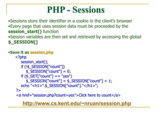 PHP - Sessions
•Sessions store their identifier in a cookie in the client’s browser
•Every page that uses session data must be proceeded by the
session_start() function
•Session variables are then set and retrieved by accessing the global
$_SESSION[]
•Save it as session.php
<?php
session_start();
if (!$_SESSION["count"])
$_SESSION["count"] = 0;
if ($_GET["count"] == "yes")
$_SESSION["count"] = $_SESSION["count"] + 1;
echo "<h1>".$_SESSION["count"]."</h1>";
?>
<a href="session.php?count=yes">Click here to count</a>
http://www.cs.kent.edu/~nruan/session.php
 
