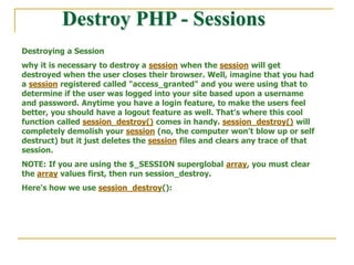 Destroy PHP - Sessions
Destroying a Session
why it is necessary to destroy a session when the session will get
destroyed when the user closes their browser. Well, imagine that you had
a session registered called "access_granted" and you were using that to
determine if the user was logged into your site based upon a username
and password. Anytime you have a login feature, to make the users feel
better, you should have a logout feature as well. That's where this cool
function called session_destroy() comes in handy. session_destroy() will
completely demolish your session (no, the computer won't blow up or self
destruct) but it just deletes the session files and clears any trace of that
session.
NOTE: If you are using the $_SESSION superglobal array, you must clear
the array values first, then run session_destroy.
Here's how we use session_destroy():
 