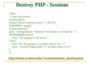 Destroy PHP - Sessions
<?php
// start the session
session_start();
header("Cache-control: private"); //IE 6 Fix
$_SESSION = array();
session_destroy();
echo "<strong>Step 5 - Destroy This Session </strong><br />";
if($_SESSION['name']){
echo "The session is still active";
} else {
echo "Ok, the session is no longer active! <br />";
echo "<a href="page1.php"><< Go Back Step 1</a>";
}
?>
http://www.cs.kent.edu/~nruan/session_destroy.php
 