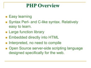 PHP Overview
 Easy learning
 Syntax Perl- and C-like syntax. Relatively
easy to learn.
 Large function library
 Embedded directly into HTML
 Interpreted, no need to compile
 Open Source server-side scripting language
designed specifically for the web.
 