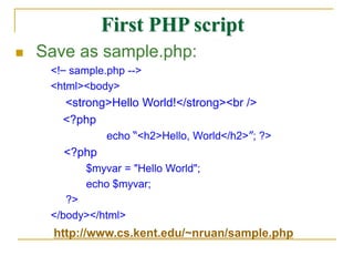  Save as sample.php:
<!– sample.php -->
<html><body>
<strong>Hello World!</strong><br />
<?php
echo “<h2>Hello, World</h2>”; ?>
<?php
$myvar = "Hello World";
echo $myvar;
?>
</body></html>
First PHP script
http://www.cs.kent.edu/~nruan/sample.php
 