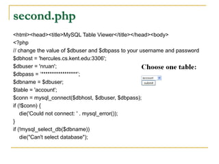 second.php
<html><head><title>MySQL Table Viewer</title></head><body>
<?php
// change the value of $dbuser and $dbpass to your username and password
$dbhost = 'hercules.cs.kent.edu:3306';
$dbuser = 'nruan';
$dbpass = ‘*****************’;
$dbname = $dbuser;
$table = 'account';
$conn = mysql_connect($dbhost, $dbuser, $dbpass);
if (!$conn) {
die('Could not connect: ' . mysql_error());
}
if (!mysql_select_db($dbname))
die("Can't select database");
 