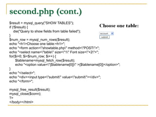 second.php (cont.)
$result = mysql_query("SHOW TABLES");
if (!$result) {
die("Query to show fields from table failed");
}
$num_row = mysql_num_rows($result);
echo "<h1>Choose one table:<h1>";
echo "<form action="showtable.php" method="POST">";
echo "<select name="table" size="1" Font size="+2">";
for($i=0; $i<$num_row; $i++) {
$tablename=mysql_fetch_row($result);
echo "<option value="{$tablename[0]}" >{$tablename[0]}</option>";
}
echo "</select>";
echo "<div><input type="submit" value="submit"></div>";
echo "</form>";
mysql_free_result($result);
mysql_close($conn);
?>
</body></html>
 