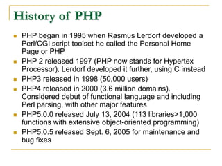 History of PHP
 PHP began in 1995 when Rasmus Lerdorf developed a
Perl/CGI script toolset he called the Personal Home
Page or PHP
 PHP 2 released 1997 (PHP now stands for Hypertex
Processor). Lerdorf developed it further, using C instead
 PHP3 released in 1998 (50,000 users)
 PHP4 released in 2000 (3.6 million domains).
Considered debut of functional language and including
Perl parsing, with other major features
 PHP5.0.0 released July 13, 2004 (113 libraries>1,000
functions with extensive object-oriented programming)
 PHP5.0.5 released Sept. 6, 2005 for maintenance and
bug fixes
 