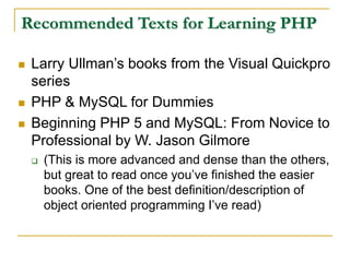 Recommended Texts for Learning PHP
 Larry Ullman’s books from the Visual Quickpro
series
 PHP & MySQL for Dummies
 Beginning PHP 5 and MySQL: From Novice to
Professional by W. Jason Gilmore
 (This is more advanced and dense than the others,
but great to read once you’ve finished the easier
books. One of the best definition/description of
object oriented programming I’ve read)
 