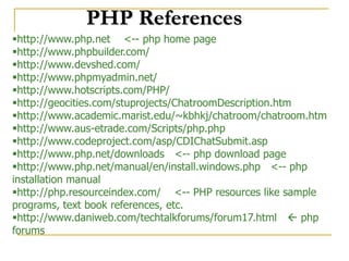 PHP References
http://www.php.net <-- php home page
http://www.phpbuilder.com/
http://www.devshed.com/
http://www.phpmyadmin.net/
http://www.hotscripts.com/PHP/
http://geocities.com/stuprojects/ChatroomDescription.htm
http://www.academic.marist.edu/~kbhkj/chatroom/chatroom.htm
http://www.aus-etrade.com/Scripts/php.php
http://www.codeproject.com/asp/CDIChatSubmit.asp
http://www.php.net/downloads <-- php download page
http://www.php.net/manual/en/install.windows.php <-- php
installation manual
http://php.resourceindex.com/ <-- PHP resources like sample
programs, text book references, etc.
http://www.daniweb.com/techtalkforums/forum17.html  php
forums
 