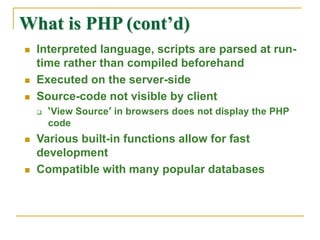 What is PHP (cont’d)
 Interpreted language, scripts are parsed at run-
time rather than compiled beforehand
 Executed on the server-side
 Source-code not visible by client
 ‘View Source’ in browsers does not display the PHP
code
 Various built-in functions allow for fast
development
 Compatible with many popular databases
 