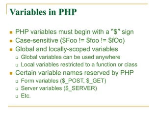 Variables in PHP
 PHP variables must begin with a “$” sign
 Case-sensitive ($Foo != $foo != $fOo)
 Global and locally-scoped variables
 Global variables can be used anywhere
 Local variables restricted to a function or class
 Certain variable names reserved by PHP
 Form variables ($_POST, $_GET)
 Server variables ($_SERVER)
 Etc.
 