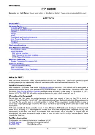 PHP Tutorial
PHP Tutorial
Compiled by: Halil Özmen (parts were written by Stig Sæther Bakken //www.zend.com/zend/art/intro.php)
CONTENTS
What is PHP?......................................................................................................................................................1
Language Syntax................................................................................................................................................2
Embedding PHP Code......................................................................................................................................2
Dynamic vs. Static Web pages..........................................................................................................................2
Variables...........................................................................................................................................................2
Strings...............................................................................................................................................................3
Arrays................................................................................................................................................................3
Conditionals and Looping Constructs................................................................................................................4
Array Traverse Constructs:...............................................................................................................................4
Operators..........................................................................................................................................................4
Functions...........................................................................................................................................................5
File System Functions:.......................................................................................................................................6
Web Application Features..................................................................................................................................6
Working With Cookies.......................................................................................................................................6
Built-in Variables...............................................................................................................................................7
PHP internal variables...................................................................................................................................7
CGI / Web server provided variables.............................................................................................................7
HTTP Request Variables...............................................................................................................................7
Regular Expressions..........................................................................................................................................8
Regular Expression Functions in PHP..............................................................................................................8
Database Handling..............................................................................................................................................9
Communication with MySQL.............................................................................................................................9
MySQL Example...............................................................................................................................................9
Communication with Other Databases............................................................................................................10
What is PHP?
PHP (recursive acronym for "PHP: Hypertext Preprocessor") is a widely-used Open Source general-purpose
scripting language that is especially suited for Web development and can be embedded into HTML.
How PHP came into being
PHP started as a quick Perl hack written by Rasmus Lerdorf in late 1994. Over the next two to three years, it
evolved into what we today know as PHP/FI 2.0. PHP/FI started to get a lot of users, but things didn't start
flying until Zeev Suraski and Andi Gutmans suddenly came along with a new parser in the summer of 1997,
leading to PHP 3.0. PHP 3.0 defined the syntax and semantics used in both versions 3 and 4.
Why yet another language?
People often ask "why invent yet another language; don't we have enough of them out there"? It is simply a
matter of "the right tool for the right job". Many Web developers found that existing tools and languages were
not ideal for the specific task of embedding code in markup. Those developers collaborated to develop a
server-side scripting language which they felt would be ideal for developing dynamic Web-based sites and
applications.
PHP was created with these particular needs in mind. Moreover, PHP code was developed for embedment
within HTML. In doing so, it was hoped that benefits such as quicker response time, improved security, and
transparency to the end user would be achieved. PHP has evolved into a language, or maybe even an
environment, that has a very specific range of tasks in mind. For this, PHP is, in Stig's humble opinion, pretty
close to the ideal tool.
For More Information
The following resources will further your knowledge of PHP:
The PHP Manual: http://www.php.net/manual/en/
The PHP FAQ: http://tr2.php.net/faq
PHP Notes 1 Halil Özmen - 08/10/2009
 