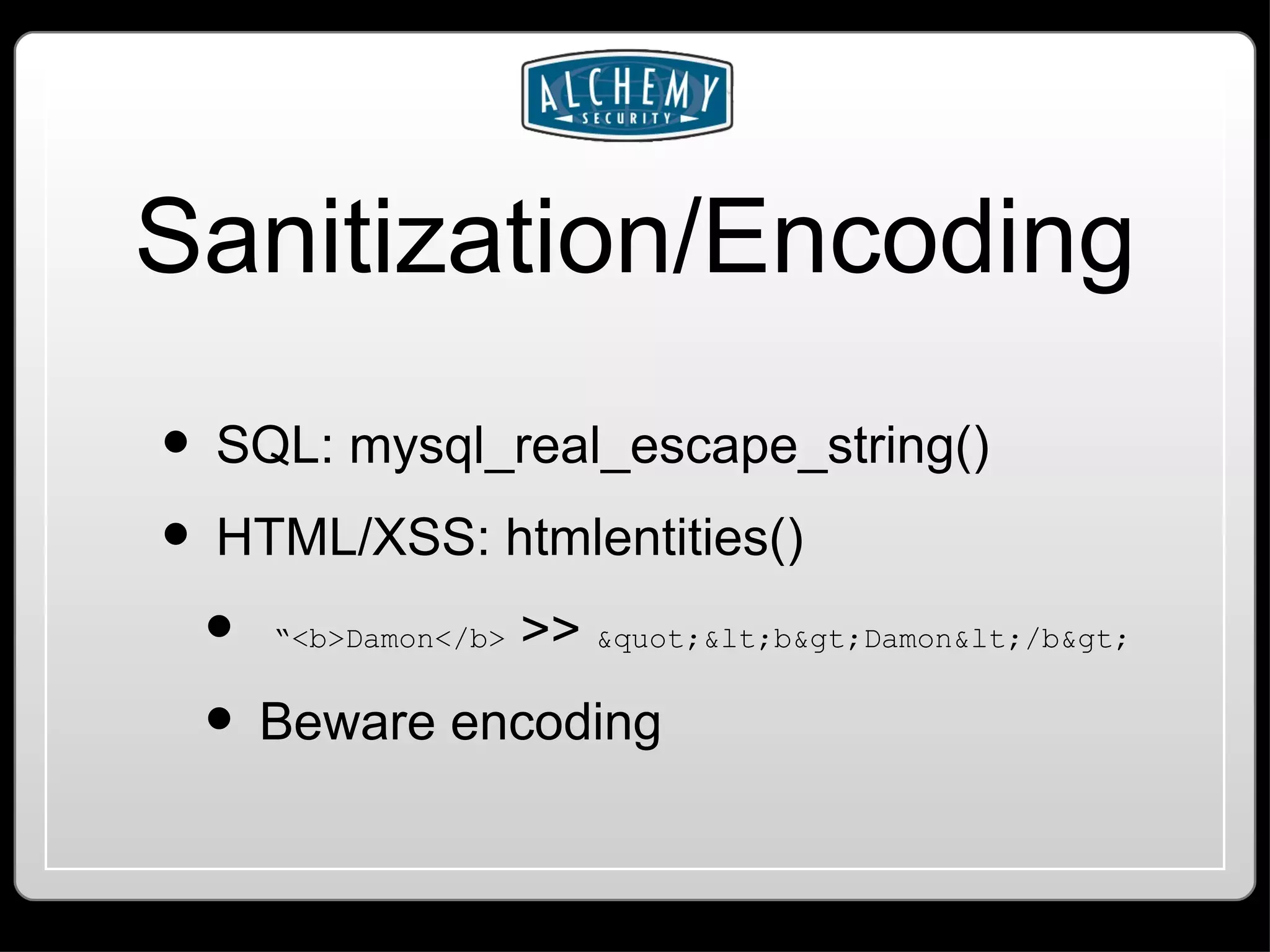 Sanitization/Encoding SQL: mysql_real_escape_string() HTML/XSS: htmlentities() “ <b>Damon</b> >> &quot;&lt;b&gt;Damon&lt;/b&gt; Beware encoding 