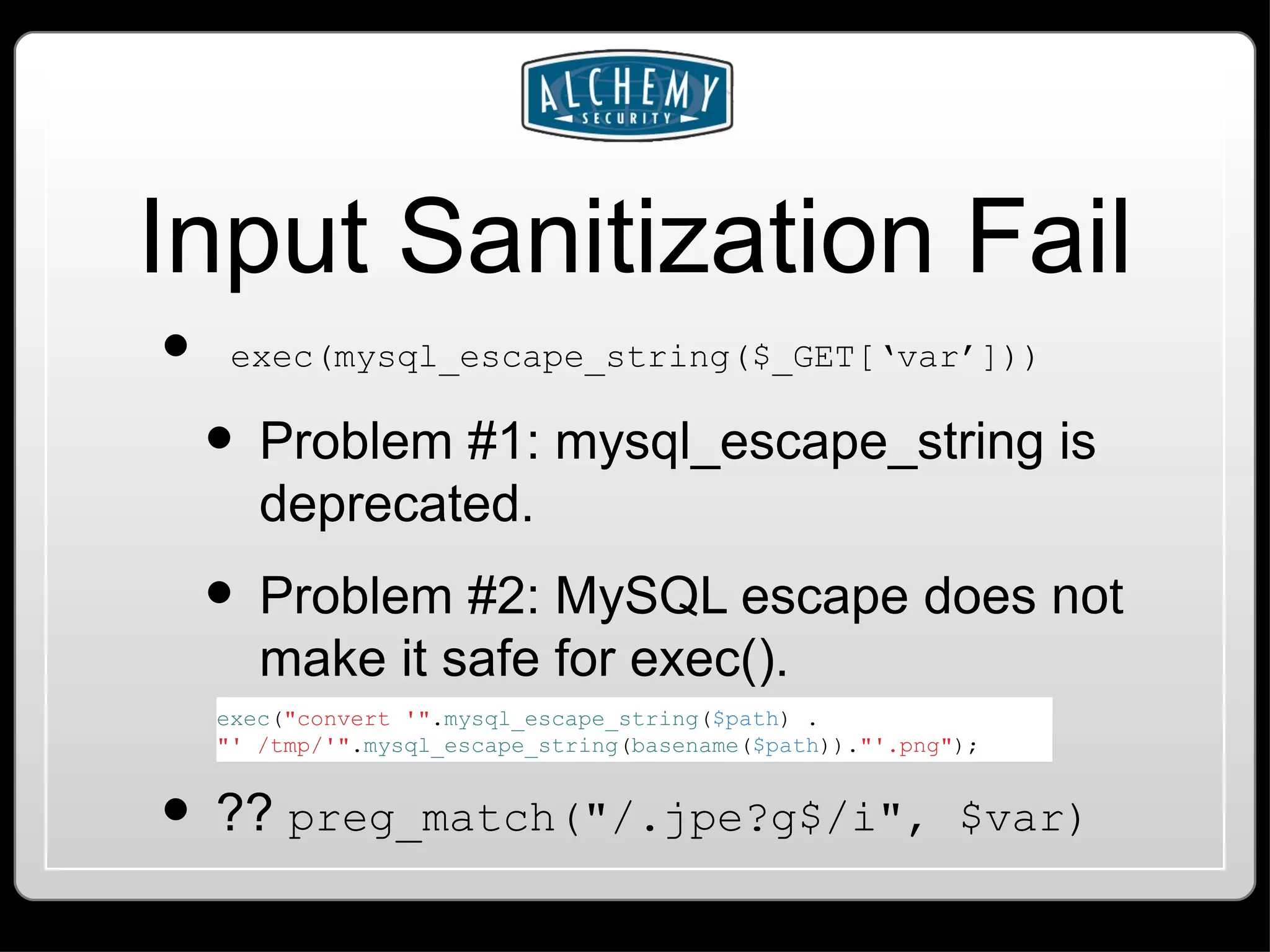 Input Sanitization Fail exec(mysql_escape_string($_GET[‘var’])) Problem #1: mysql_escape_string is deprecated. Problem #2: MySQL escape does not make it safe for exec(). ?? preg_match(&quot;/.jpe?g$/i&quot;, $var) exec ( &quot;convert '&quot; . mysql_escape_string ( $path ) . &quot;' /tmp/'&quot; . mysql_escape_string ( basename ( $path )). &quot;'.png&quot; ); 
