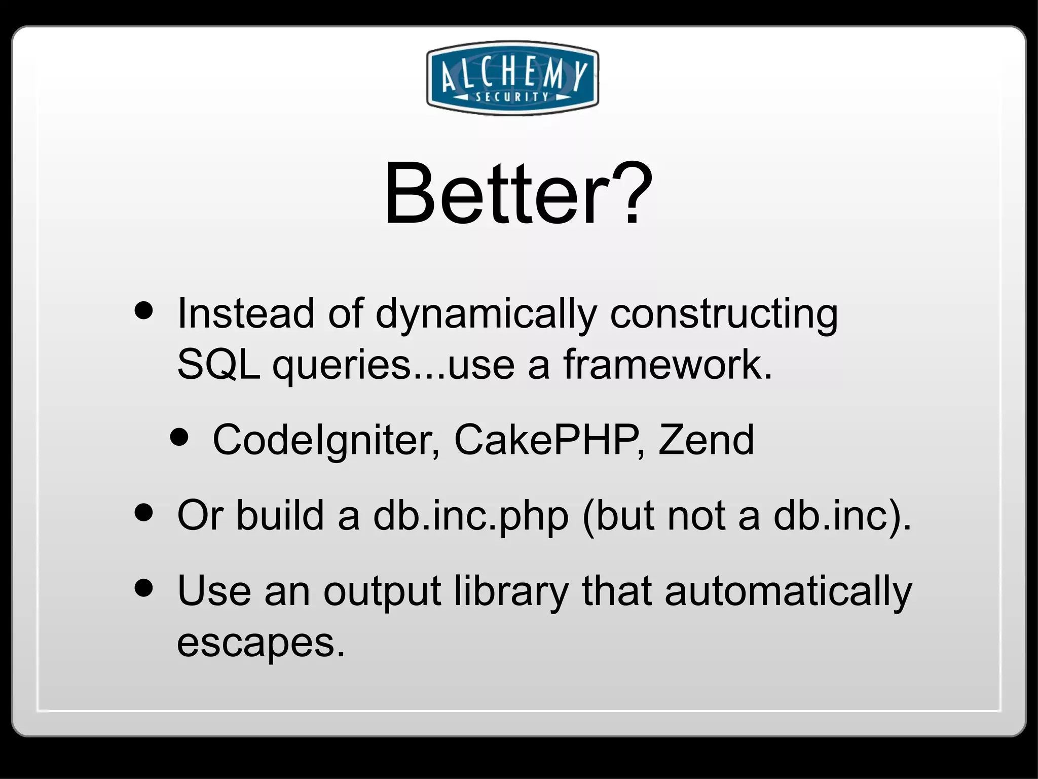 Better? Instead of dynamically constructing SQL queries...use a framework. CodeIgniter, CakePHP, Zend Or build a db.inc.php (but not a db.inc). Use an output library that automatically escapes. 