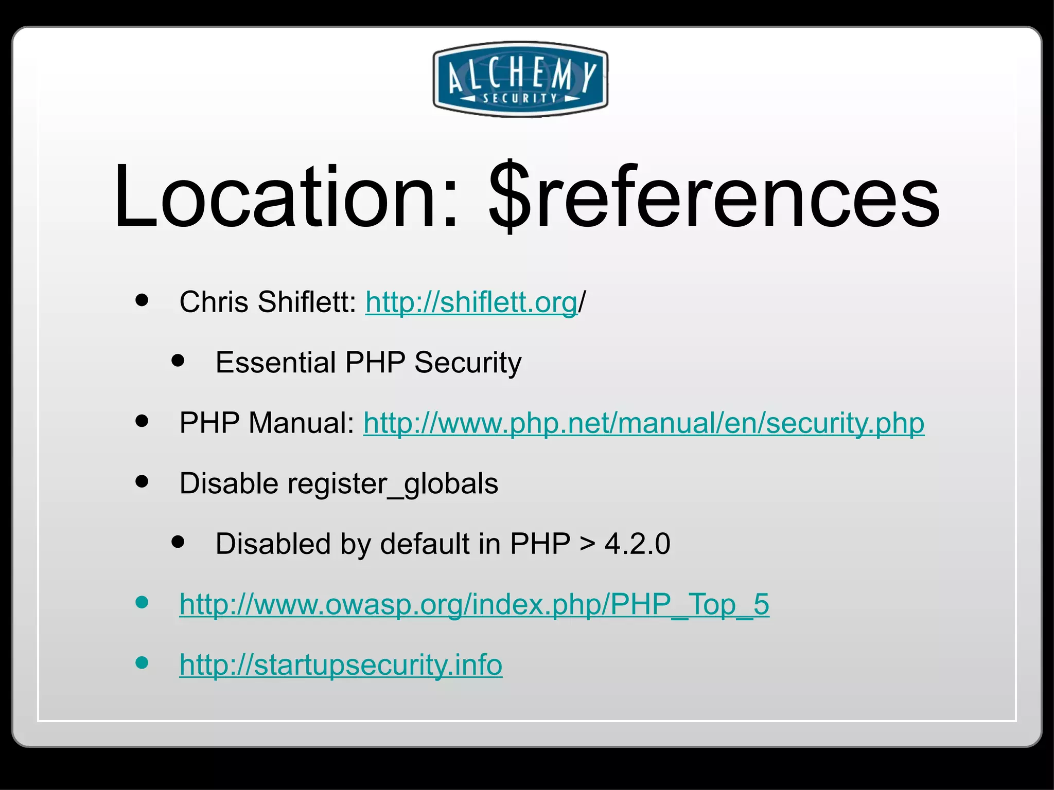 Location: $references Chris Shiflett: http://shiflett.org / Essential PHP Security PHP Manual: http://www.php.net/manual/en/security.php Disable register_globals Disabled by default in PHP > 4.2.0 http://www.owasp.org/index.php/PHP_Top_5 http://startupsecurity.info 