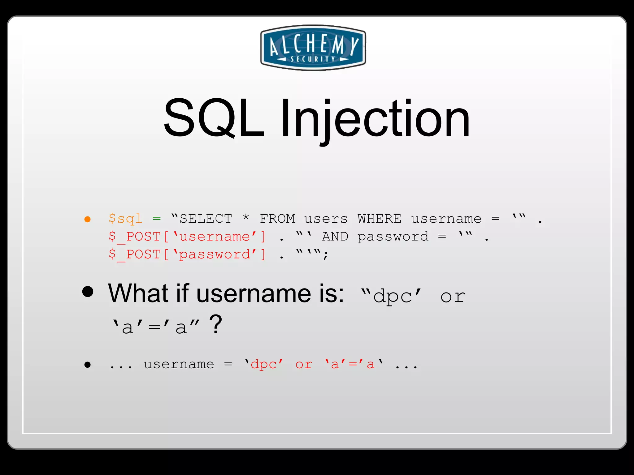 SQL Injection $sql = “SELECT * FROM users WHERE username = ‘“ . $_POST[‘username’] . “‘ AND password = ‘“ . $_POST[‘password’] . “‘“; What if username is: “dpc’ or ‘a’=’a” ? ... username = ‘ dpc’ or ‘a’=’a ‘ ... 