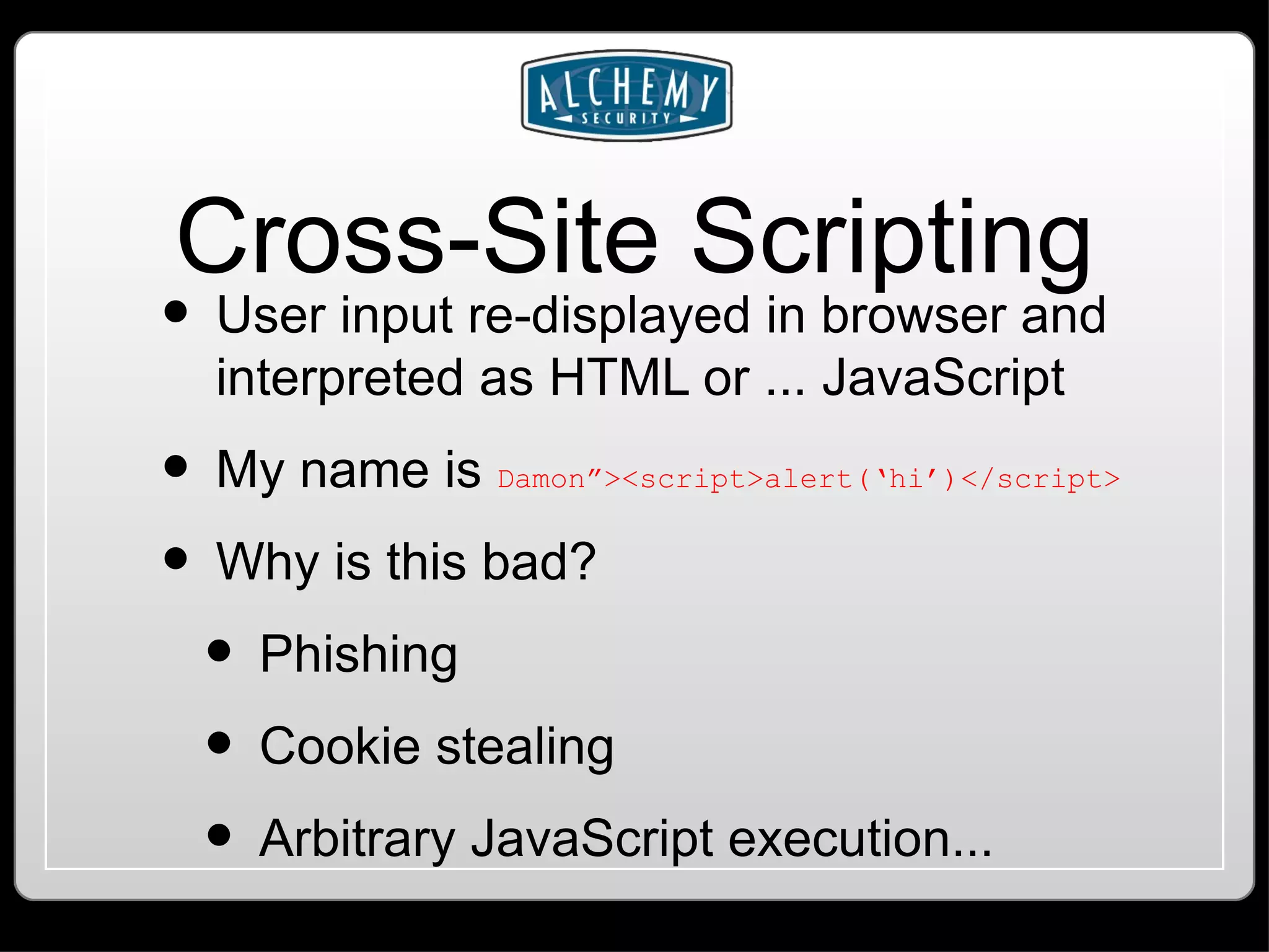 Cross-Site Scripting User input re-displayed in browser and interpreted as HTML or ... JavaScript My name is Damon”><script>alert(‘hi’)</script> Why is this bad? Phishing Cookie stealing Arbitrary JavaScript execution... 