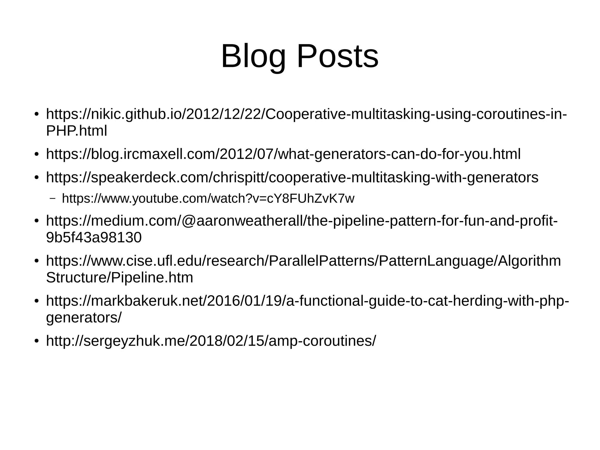 Blog Posts
●
https://nikic.github.io/2012/12/22/Cooperative-multitasking-using-coroutines-in-
PHP.html
● https://blog.ircmaxell.com/2012/07/what-generators-can-do-for-you.html
●
https://speakerdeck.com/chrispitt/cooperative-multitasking-with-generators
– https://www.youtube.com/watch?v=cY8FUhZvK7w
● https://medium.com/@aaronweatherall/the-pipeline-pattern-for-fun-and-profit-
9b5f43a98130
●
https://www.cise.ufl.edu/research/ParallelPatterns/PatternLanguage/Algorithm
Structure/Pipeline.htm
● https://markbakeruk.net/2016/01/19/a-functional-guide-to-cat-herding-with-php-
generators/
●
http://sergeyzhuk.me/2018/02/15/amp-coroutines/
 