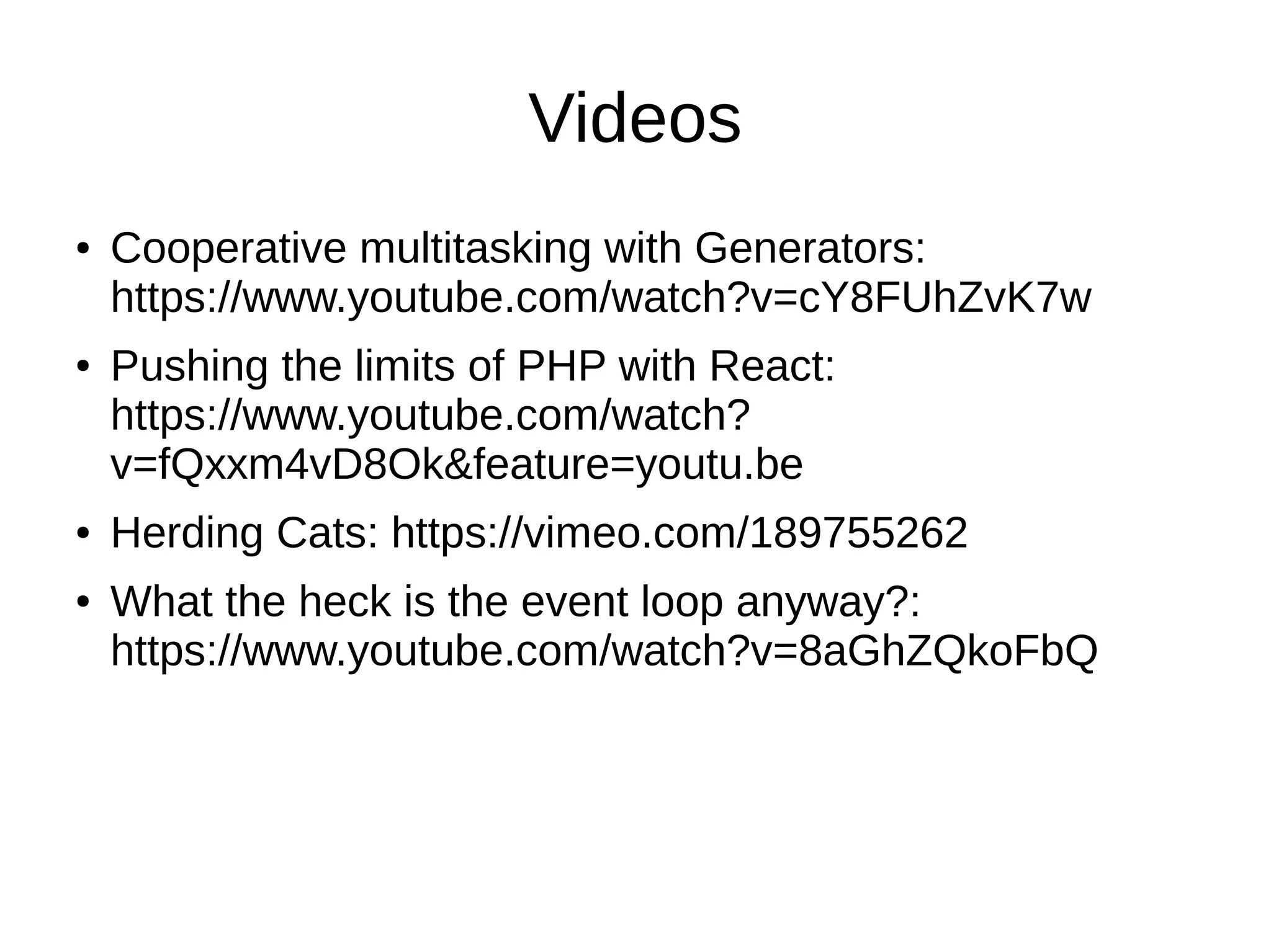 Videos
● Cooperative multitasking with Generators:
https://www.youtube.com/watch?v=cY8FUhZvK7w
● Pushing the limits of PHP with React:
https://www.youtube.com/watch?
v=fQxxm4vD8Ok&feature=youtu.be
● Herding Cats: https://vimeo.com/189755262
● What the heck is the event loop anyway?:
https://www.youtube.com/watch?v=8aGhZQkoFbQ
 