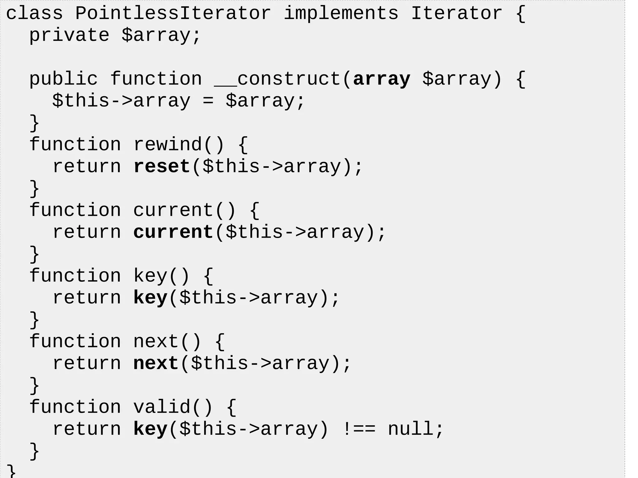 class PointlessIterator implements Iterator {
private $array;
public function __construct(array $array) {
$this->array = $array;
}
function rewind() {
return reset($this->array);
}
function current() {
return current($this->array);
}
function key() {
return key($this->array);
}
function next() {
return next($this->array);
}
function valid() {
return key($this->array) !== null;
}
 