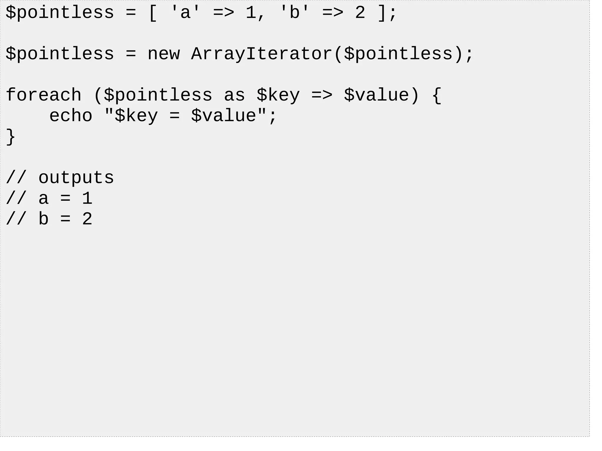 $pointless = [ 'a' => 1, 'b' => 2 ];
$pointless = new ArrayIterator($pointless);
foreach ($pointless as $key => $value) {
echo "$key = $value";
}
// outputs
// a = 1
// b = 2
 