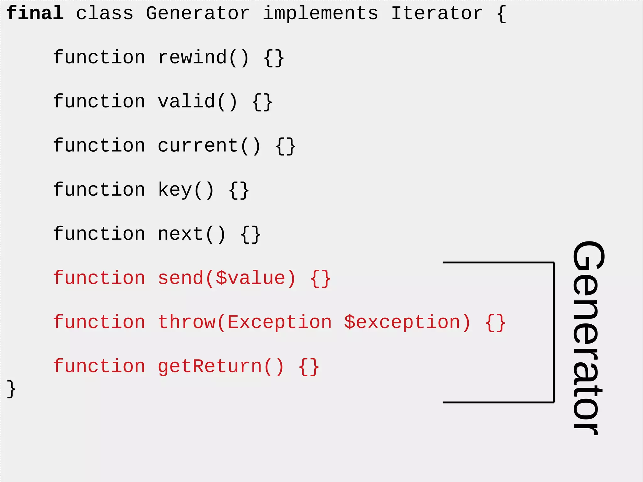 final class Generator implements Iterator {
function rewind() {}
function valid() {}
function current() {}
function key() {}
function next() {}
function send($value) {}
function throw(Exception $exception) {}
function getReturn() {}
}
Generator
 