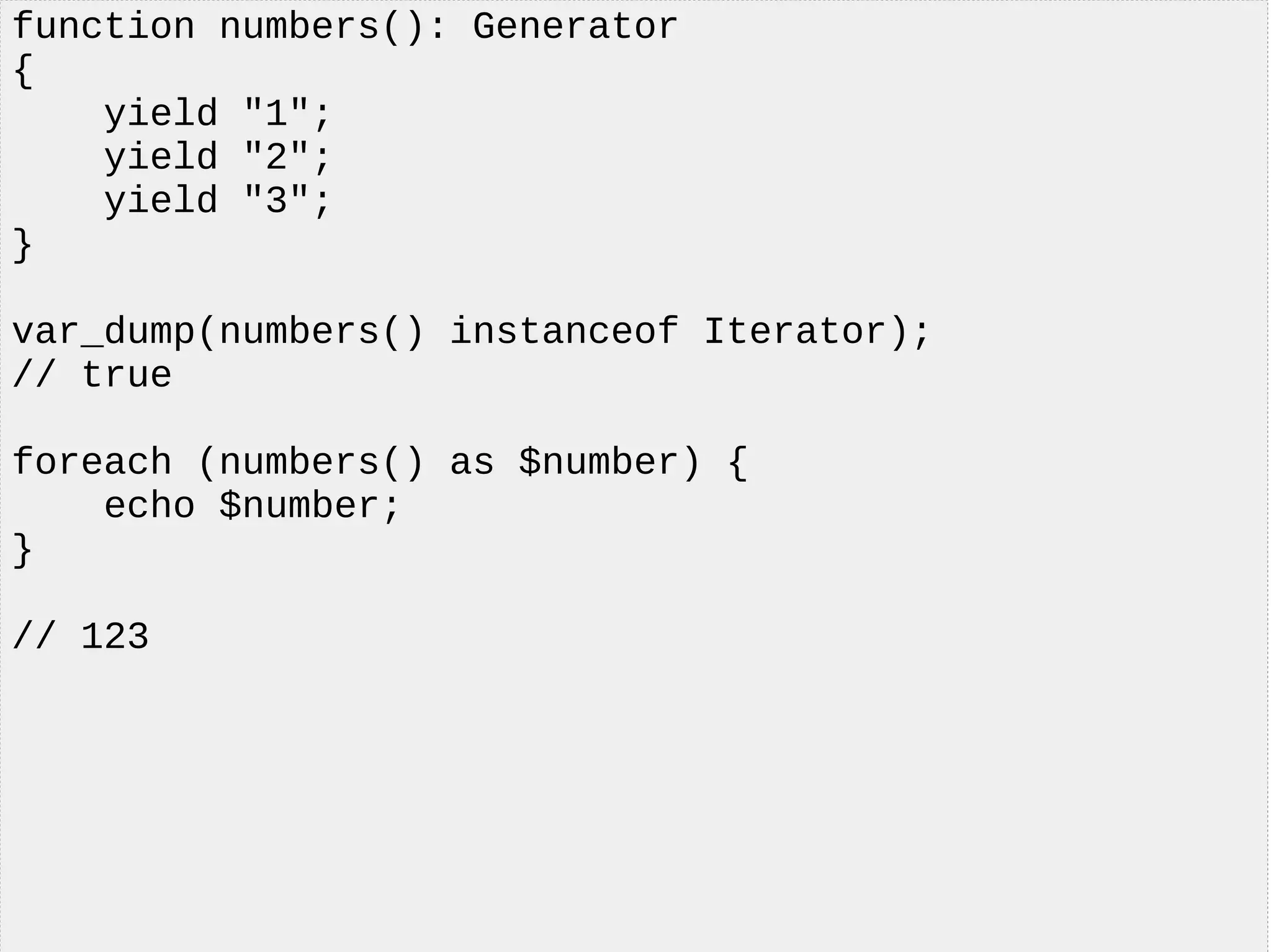 function numbers(): Generator
{
yield "1";
yield "2";
yield "3";
}
var_dump(numbers() instanceof Iterator);
// true
foreach (numbers() as $number) {
echo $number;
}
// 123
 