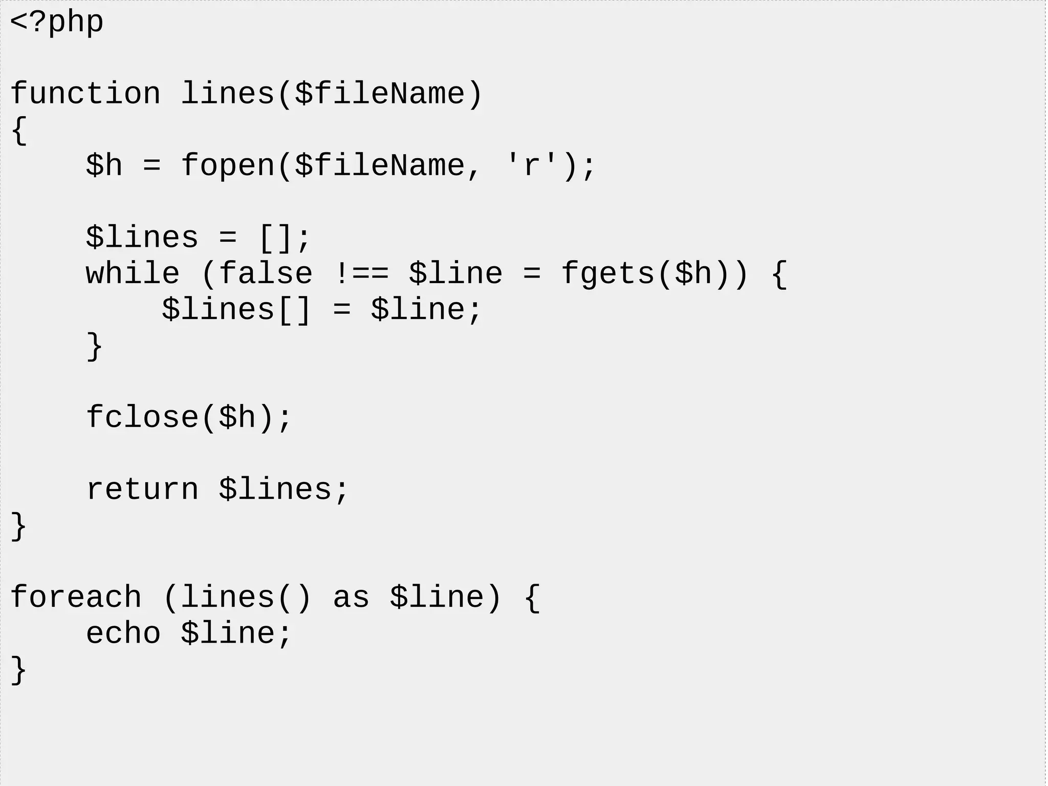 <?php
function lines($fileName)
{
$h = fopen($fileName, 'r');
$lines = [];
while (false !== $line = fgets($h)) {
$lines[] = $line;
}
fclose($h);
return $lines;
}
foreach (lines() as $line) {
echo $line;
}
 