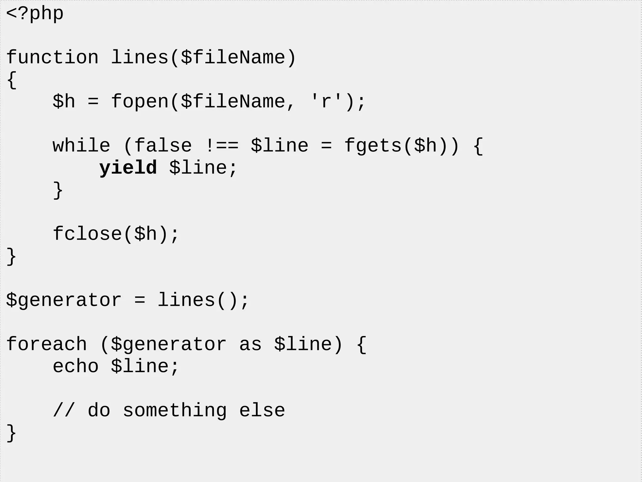 <?php
function lines($fileName)
{
$h = fopen($fileName, 'r');
while (false !== $line = fgets($h)) {
yield $line;
}
fclose($h);
}
$generator = lines();
foreach ($generator as $line) {
echo $line;
// do something else
}
 